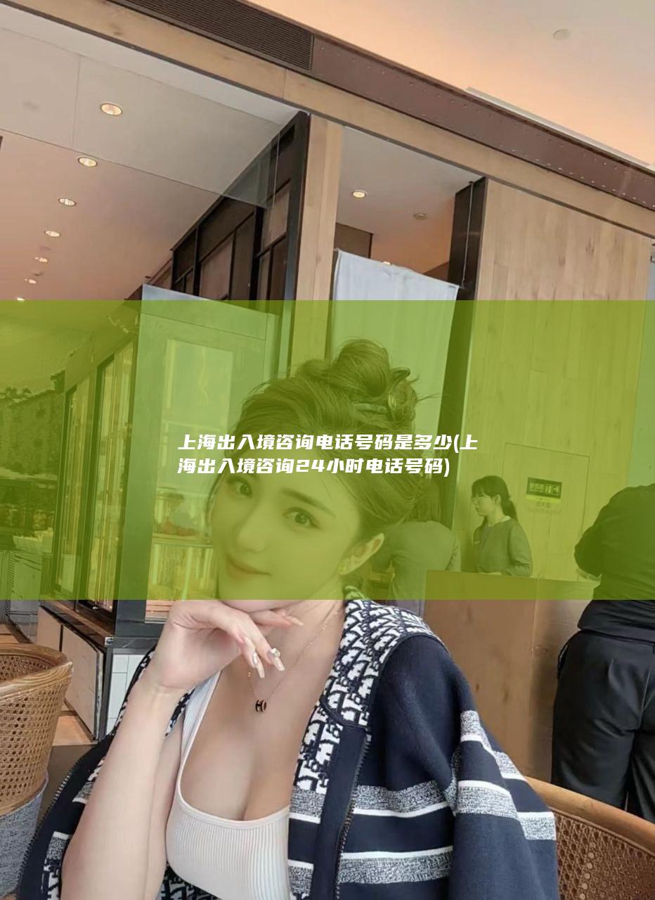 上海出入境咨询电话号码是多少 (上海出入境咨询24小时电话号码)
