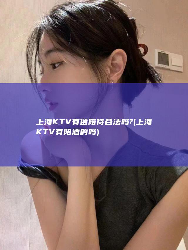 上海KTV有偿陪侍合法吗? (上海KTV有陪酒的吗)