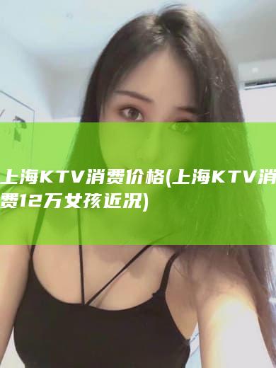 上海KTV消费价格 (上海KTV消费12万女孩近况)