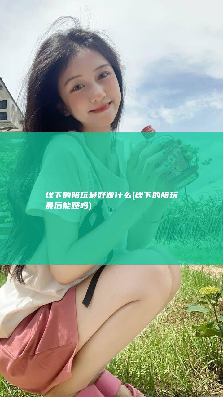 线下的陪玩最好做什么 (线下的陪玩最后能睡吗)