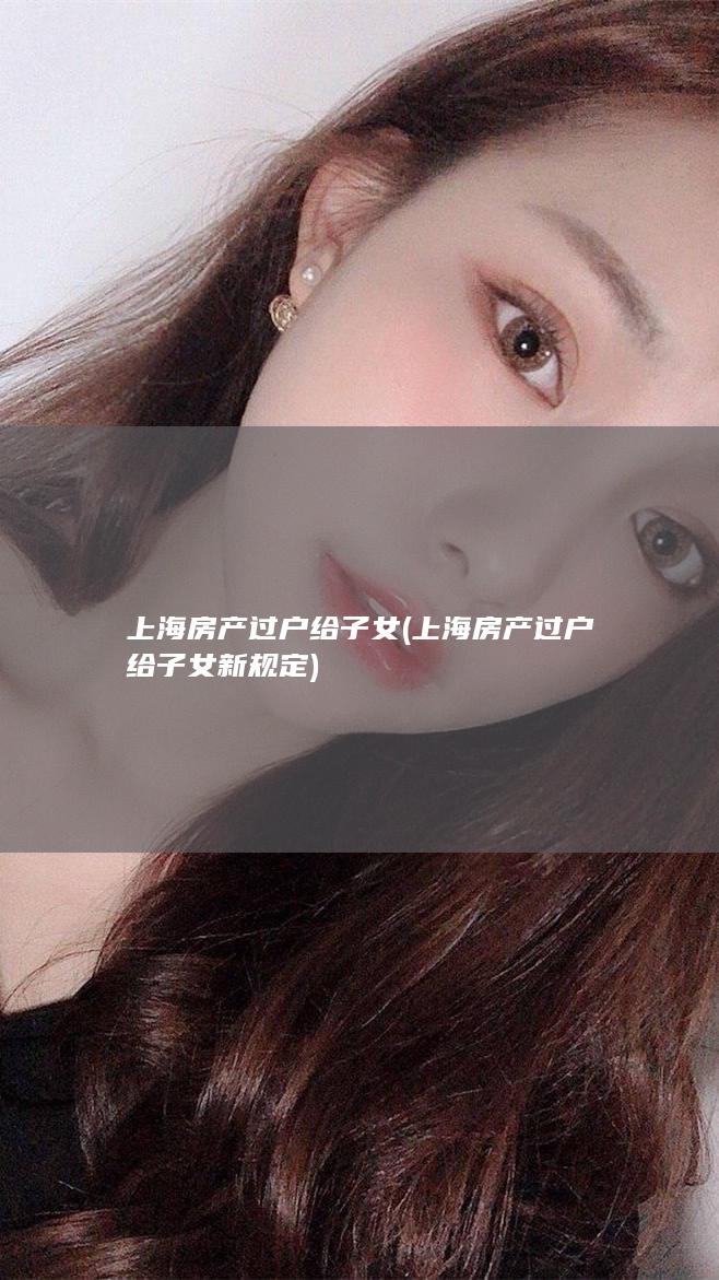 上海房产过户给子女 (上海房产过户给子女新规定)