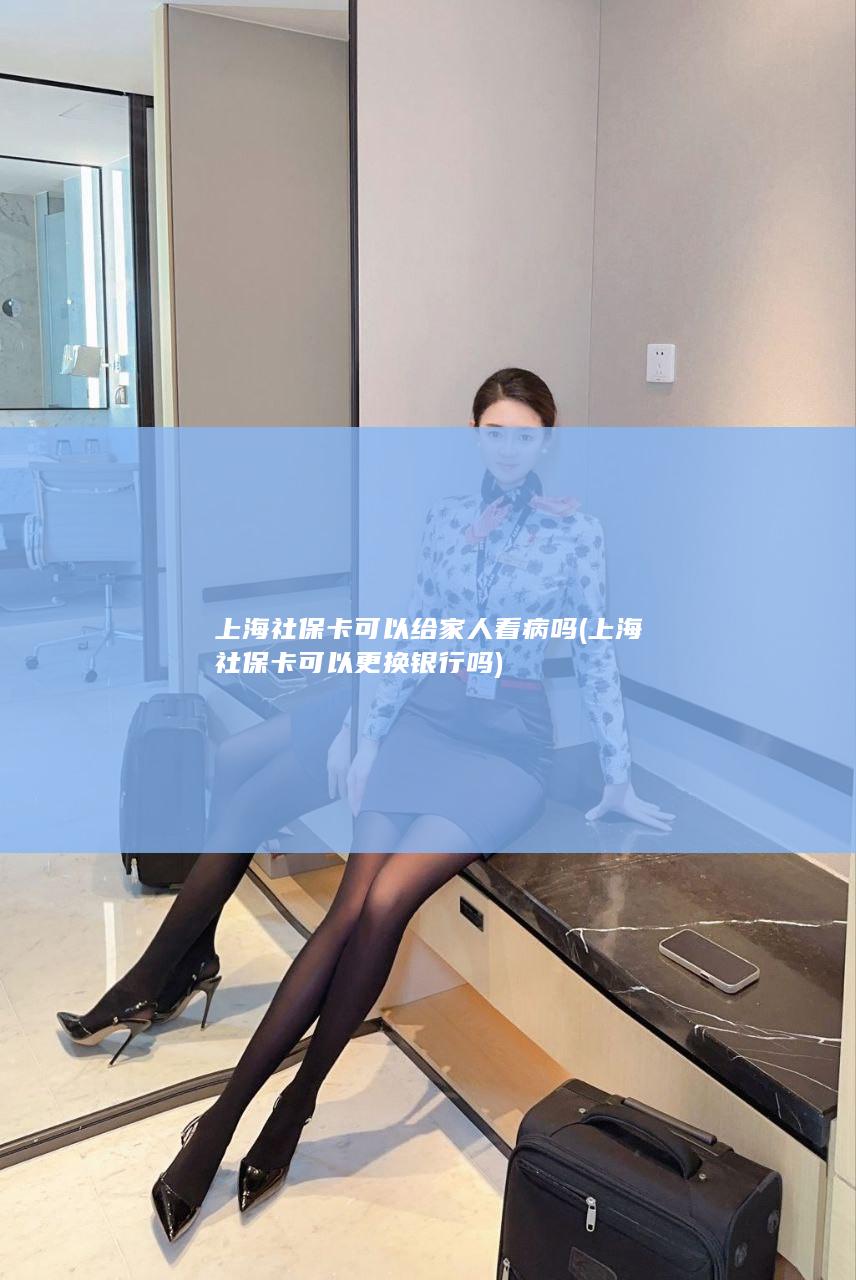 上海社保卡可以给家人看病吗 (上海社保卡可以更换银行吗)